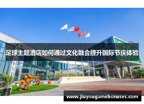 足球主题酒店如何通过文化融合提升国际节庆体验